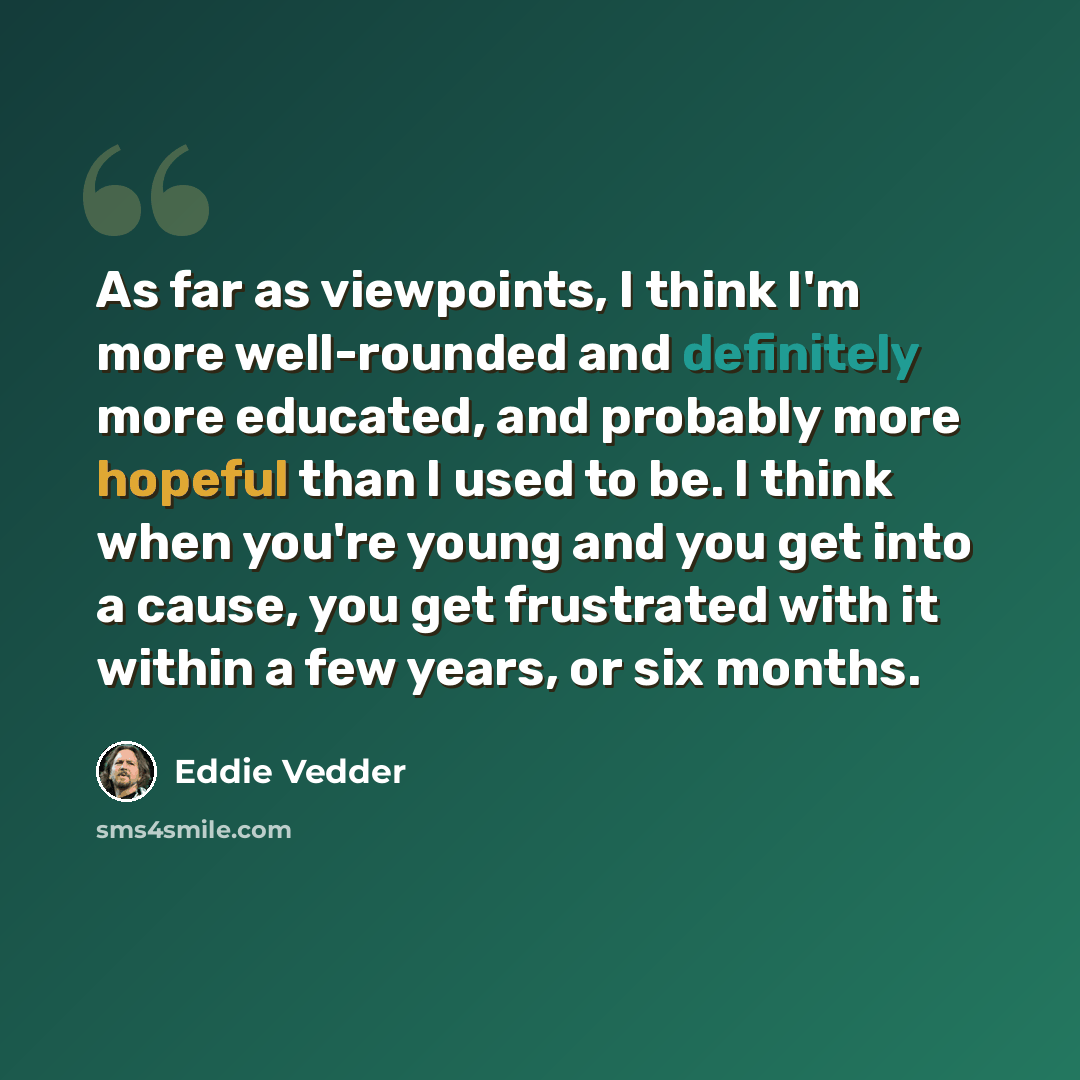 “As far as viewpoints, I think I'm more well-rounded and definitely more educated, and probably more hopeful than I used to be. I think when you're young and you get into a cause, you get frustrated with it within a few years, or six months.” quote by Eddie Vedder