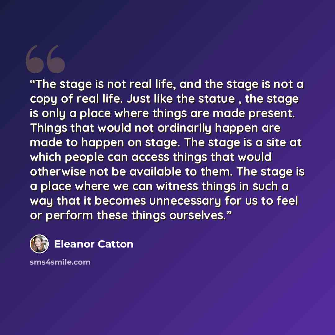“The stage is not real life, and the stage is not a copy of real life. Just like the statue , the stage is only a place where things are made present. Things that would not ordinarily happen are made to happen on stage. The stage is a site at which people can access things that would otherwise not…” quote by Eleanor Catton