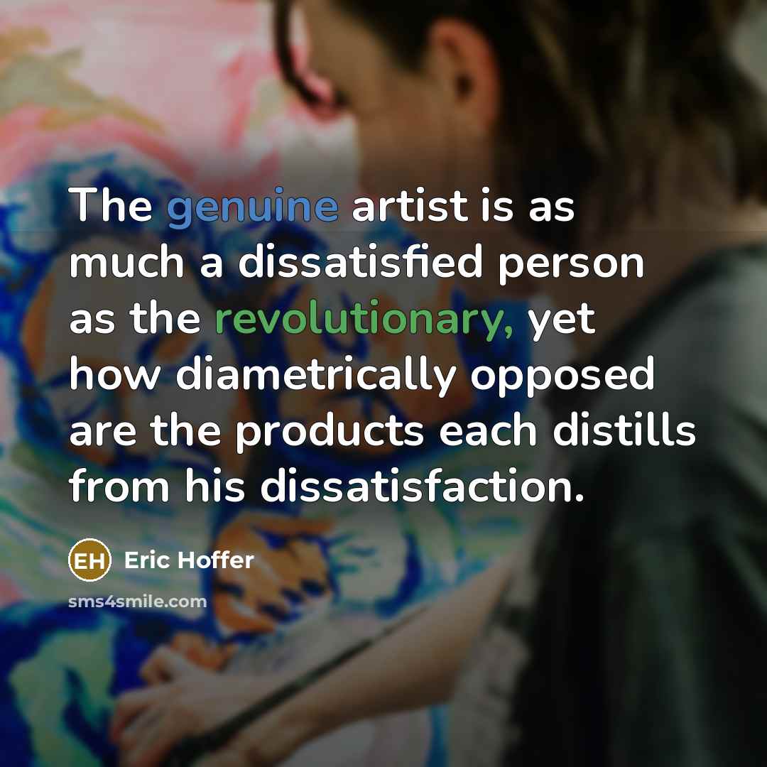“The genuine artist is as much a dissatisfied person as the revolutionary, yet how diametrically opposed are the products each distills from his dissatisfaction.” quote by Eric Hoffer
