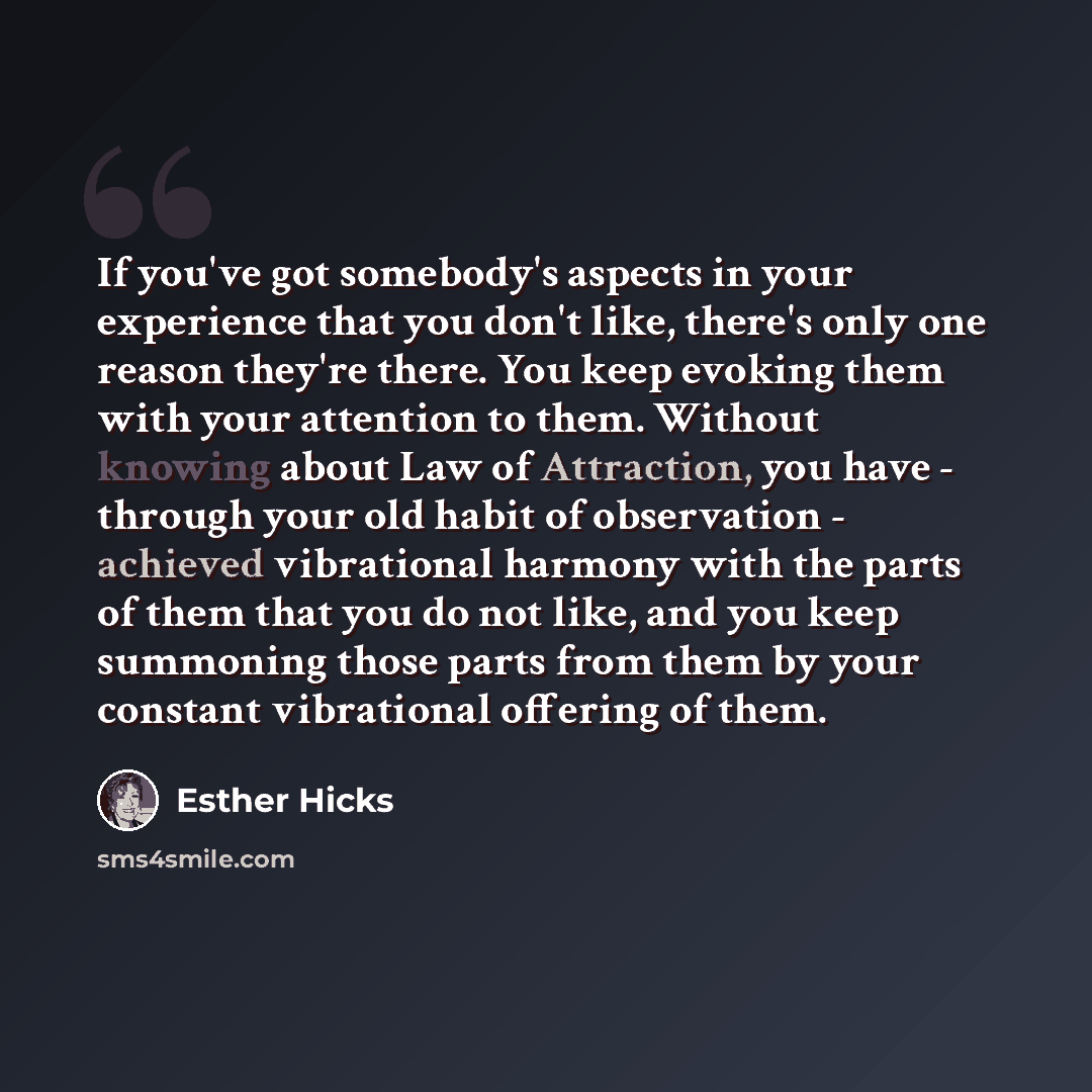 “If you've got somebody's aspects in your experience that you don't like, there's only one reason they're there. You keep evoking them with your attention to them. Without knowing about Law of Attraction, you have - through your old habit of observation - achieved vibrational harmony with the parts…” quote by Esther Hicks