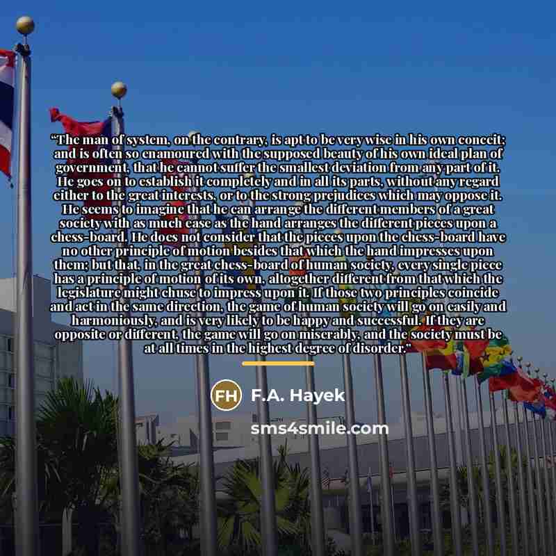 “The man of system, on the contrary, is apt to be very wise in his own conceit; and is often so enamoured with the supposed beauty of his own ideal plan of government, that he cannot suffer the smallest deviation from any part of it. He goes on to establish it completely and in all its parts…” quote by F.A. Hayek