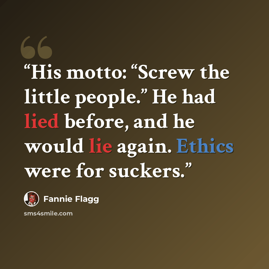 “His motto: “Screw the little people.” He had lied before, and he would lie again. Ethics were for suckers.” quote by Fannie Flagg