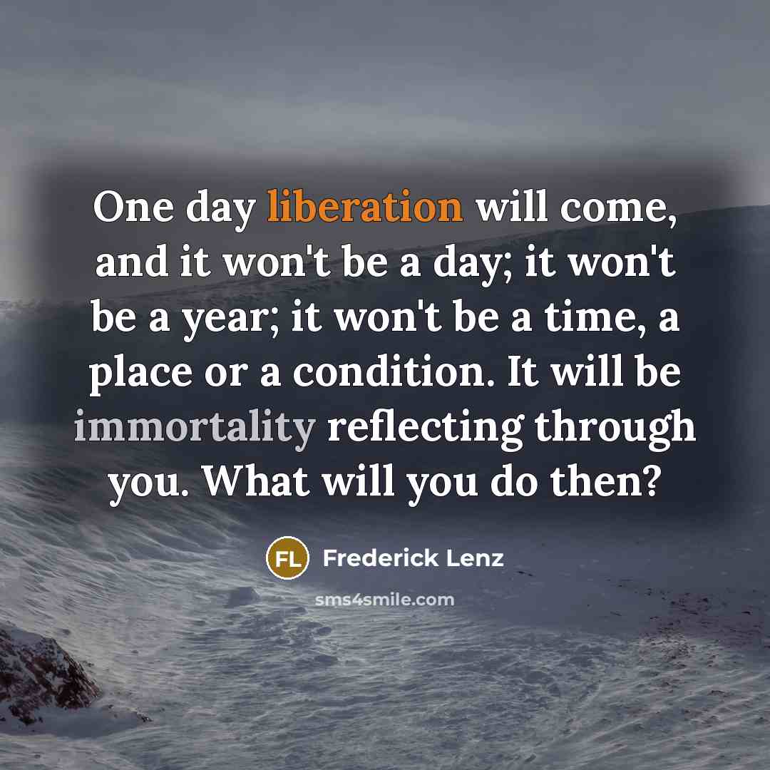 “One day liberation will come, and it won't be a day; it won't be a year; it won't be a time, a place or a condition. It will be immortality reflecting through you. What will you do then?” quote by Frederick Lenz
