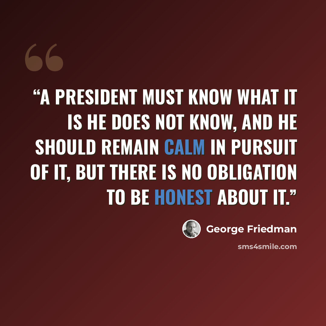 “A president must know what it is he does not know, and he should remain calm in pursuit of it, but there is no obligation to be honest about it.” quote by George Friedman
