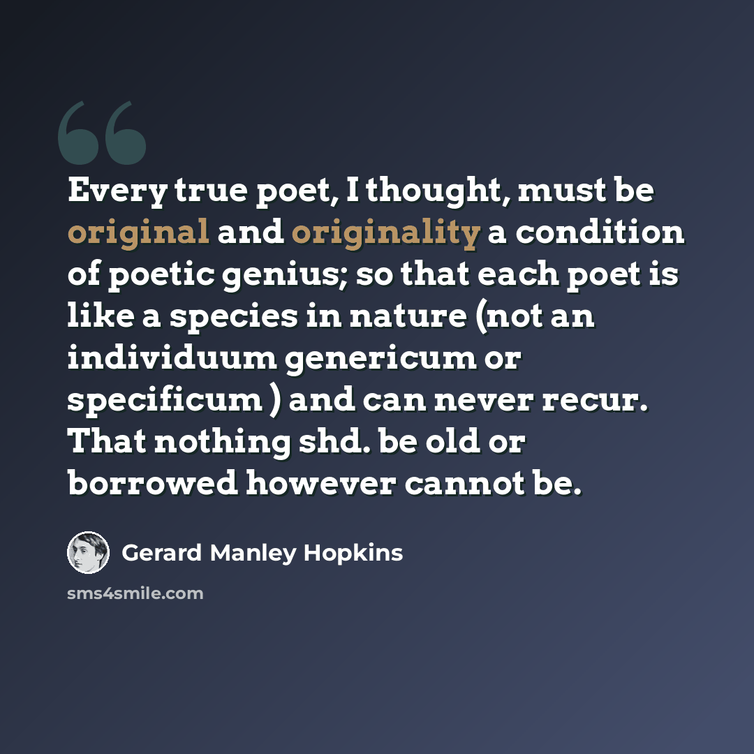“Every true poet, I thought, must be original and originality a condition of poetic genius; so that each poet is like a species in nature (not an individuum genericum or specificum ) and can never recur. That nothing shd. be old or borrowed however cannot be.” quote by Gerard Manley Hopkins