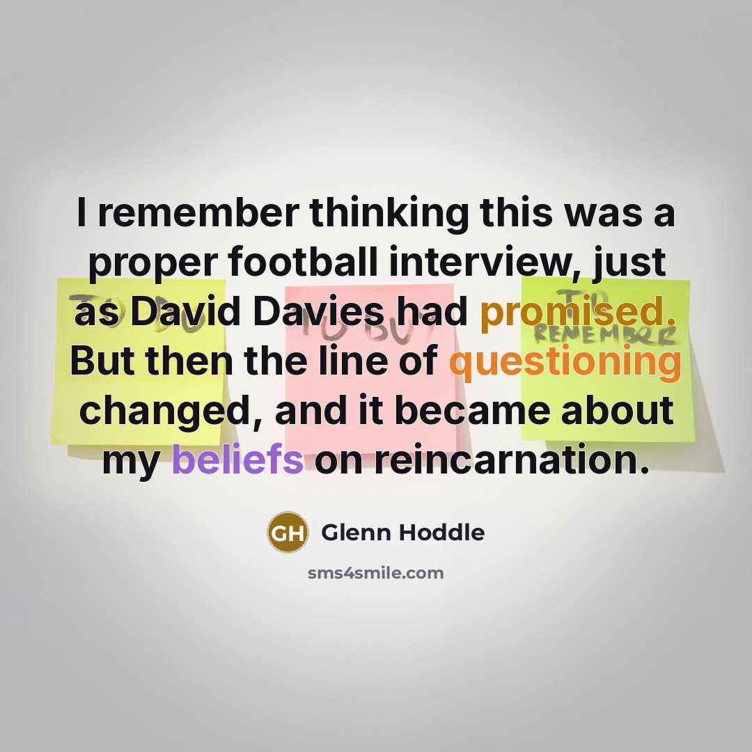 “I remember thinking this was a proper football interview, just as David Davies had promised. But then the line of questioning changed, and it became about my beliefs on reincarnation.” quote by Glenn Hoddle