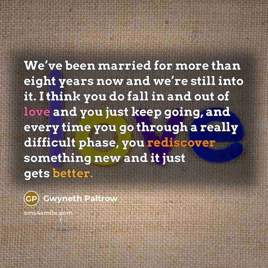 “We’ve been married for more than eight years now and we’re still into it. I think you do fall in and out of love and you just keep going, and every time you go through a really difficult phase, you rediscover something new and it just gets better.” quote by Gwyneth Paltrow