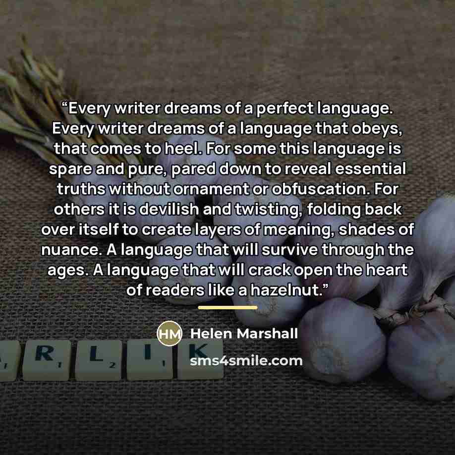 “Every writer dreams of a perfect language. Every writer dreams of a language that obeys, that comes to heel. For some this language is spare and pure, pared down to reveal essential truths without ornament or obfuscation. For others it is devilish and twisting, folding back over itself to create…” quote by Helen Marshall
