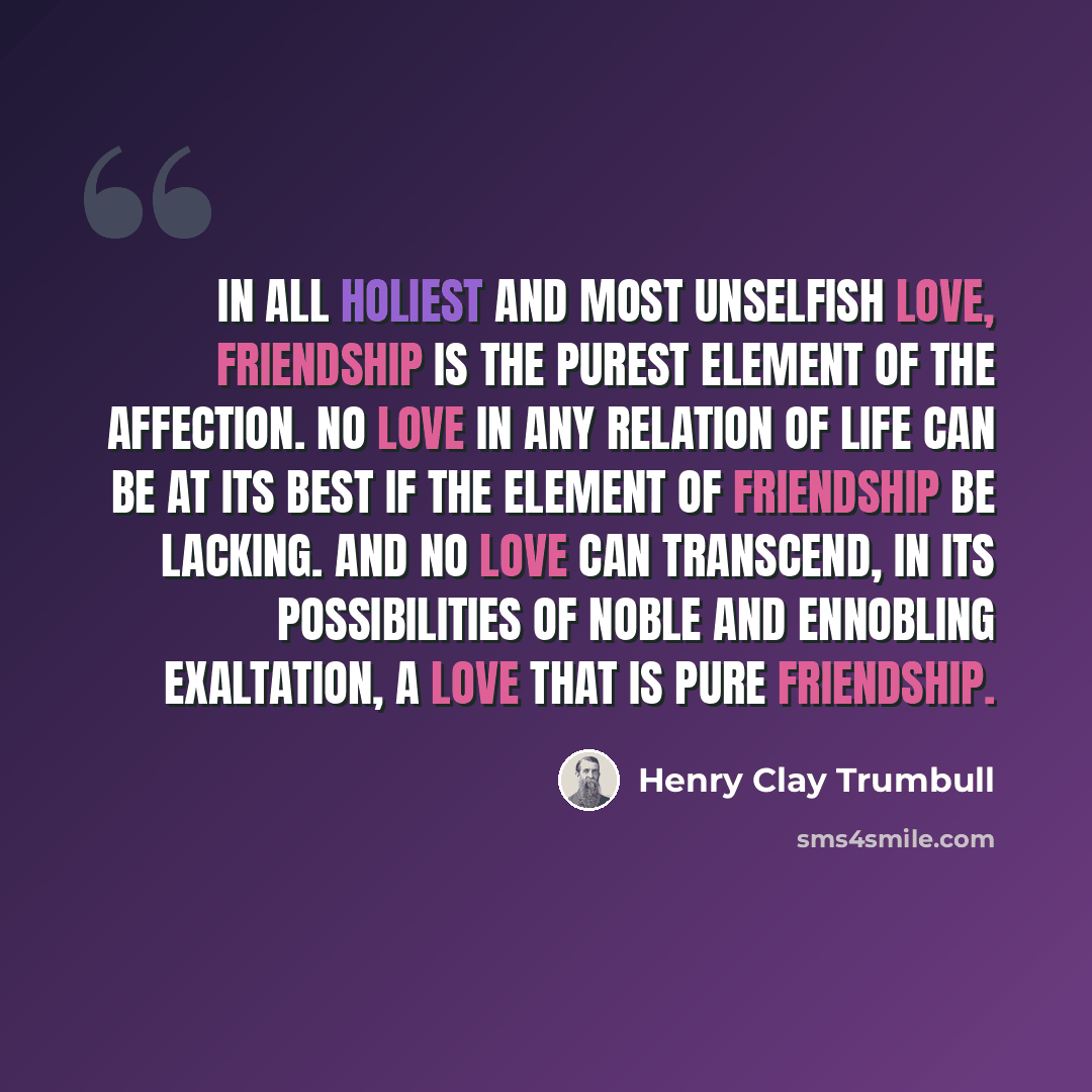 “In all holiest and most unselfish love, friendship is the purest element of the affection. No love in any relation of life can be at its best if the element of friendship be lacking. And no love can transcend, in its possibilities of noble and ennobling exaltation, a love that is pure friendship.” quote by Henry Clay Trumbull