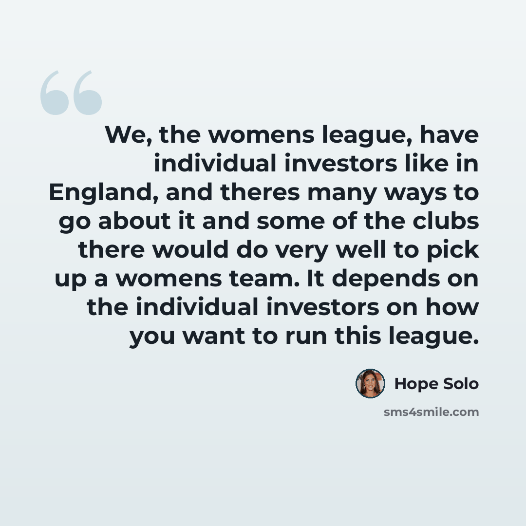 “We, the womens league, have individual investors like in England, and theres many ways to go about it and some of the clubs there would do very well to pick up a womens team. It depends on the individual investors on how you want to run this league.” quote by Hope Solo
