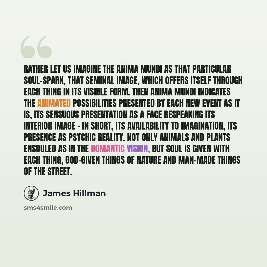 “Rather let us imagine the anima mundi as that particular soul-spark, that seminal image, which offers itself through each thing in its visible form. Then anima mundi indicates the animated possibilities presented by each new event as it is, its sensuous presentation as a face bespeaking its…” quote by James Hillman