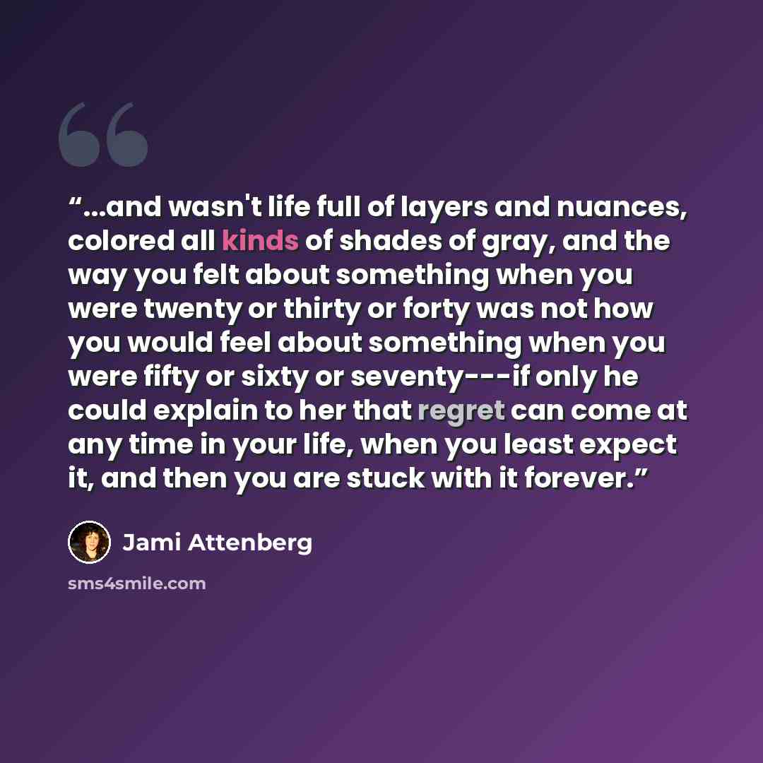“...and wasn't life full of layers and nuances, colored all kinds of shades of gray, and the way you felt about something when you were twenty or thirty or forty was not how you would feel about something when you were fifty or sixty or seventy---if only he could explain to her that regret can come…” quote by Jami Attenberg
