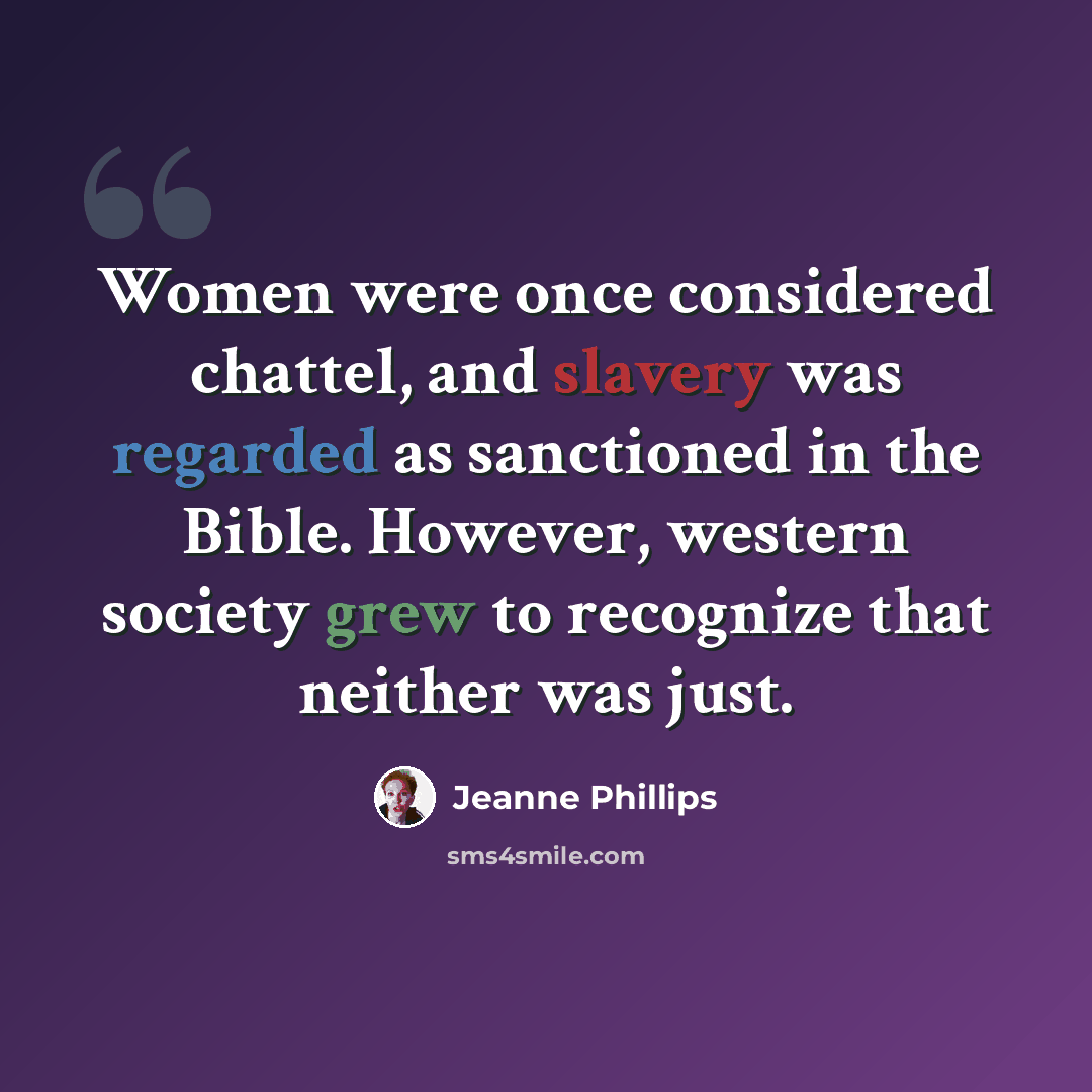 “Women were once considered chattel, and slavery was regarded as sanctioned in the Bible. However, western society grew to recognize that neither was just.” quote by Jeanne Phillips