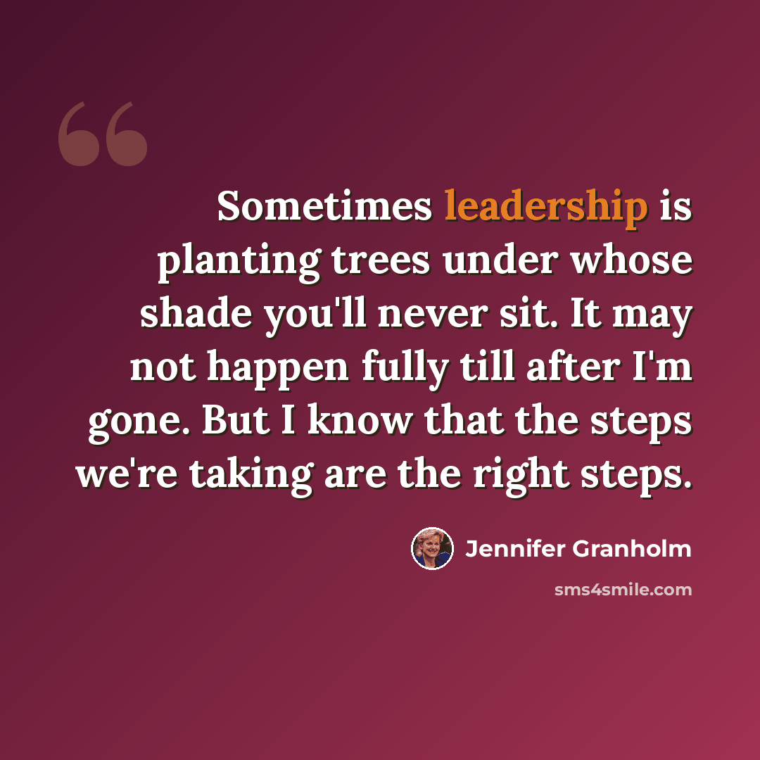 “Sometimes leadership is planting trees under whose shade you'll never sit. It may not happen fully till after I'm gone. But I know that the steps we're taking are the right steps.” quote by Jennifer Granholm