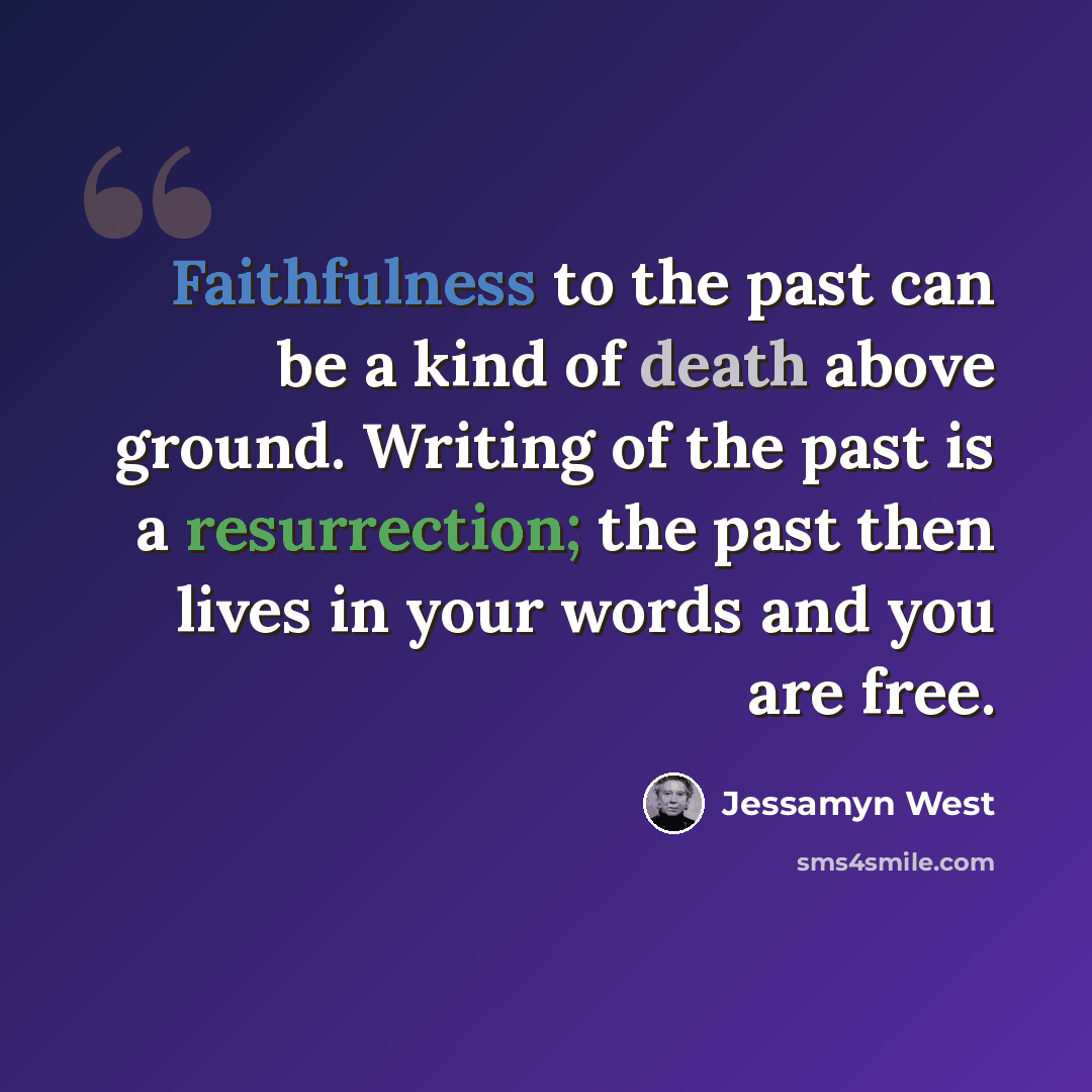 “Faithfulness to the past can be a kind of death above ground. Writing of the past is a resurrection; the past then lives in your words and you are free.” quote by Jessamyn West