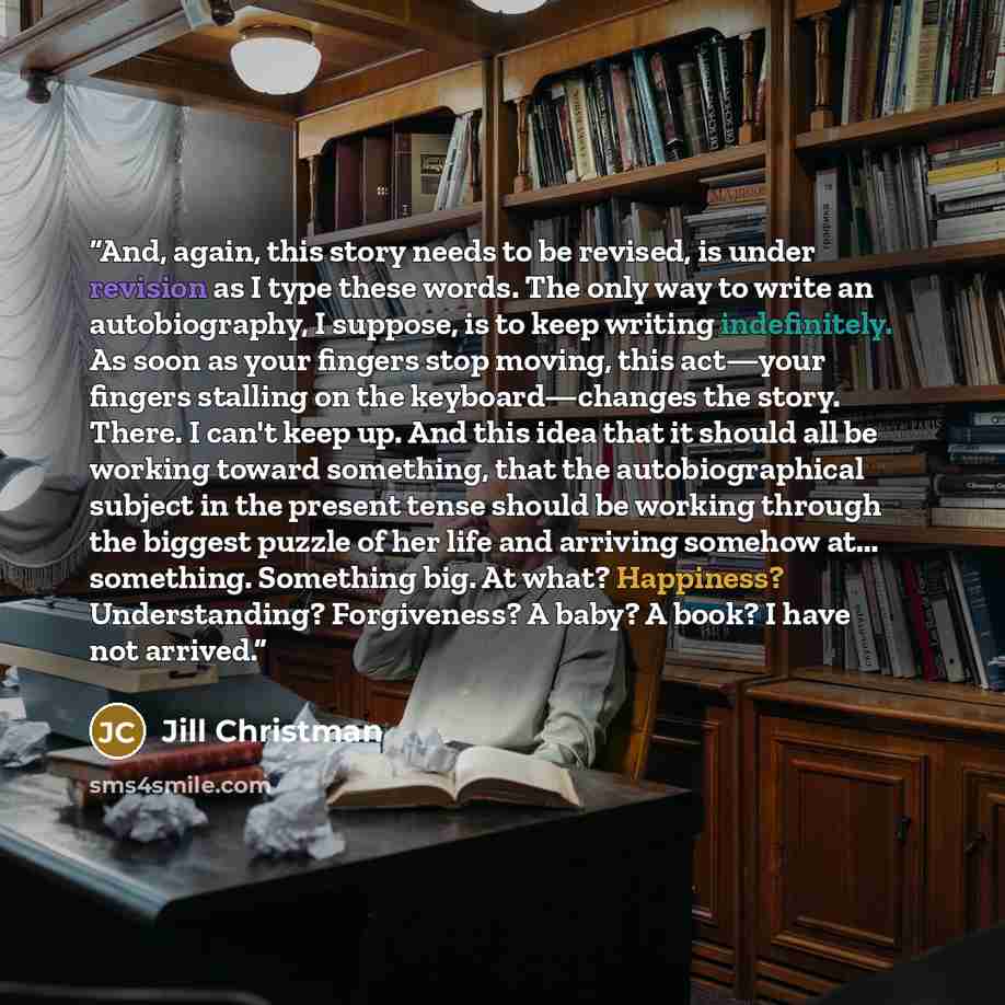 “And, again, this story needs to be revised, is under revision as I type these words. The only way to write an autobiography, I suppose, is to keep writing indefinitely. As soon as your fingers stop moving, this act—your fingers stalling on the keyboard—changes the story. There. I can't keep up…” quote by Jill Christman