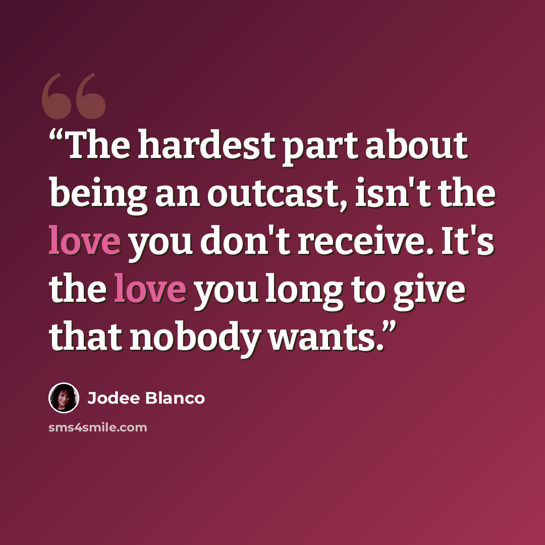 “The hardest part about being an outcast, isn't the love you don't receive. It's the love you long to give that nobody wants.” quote by Jodee Blanco