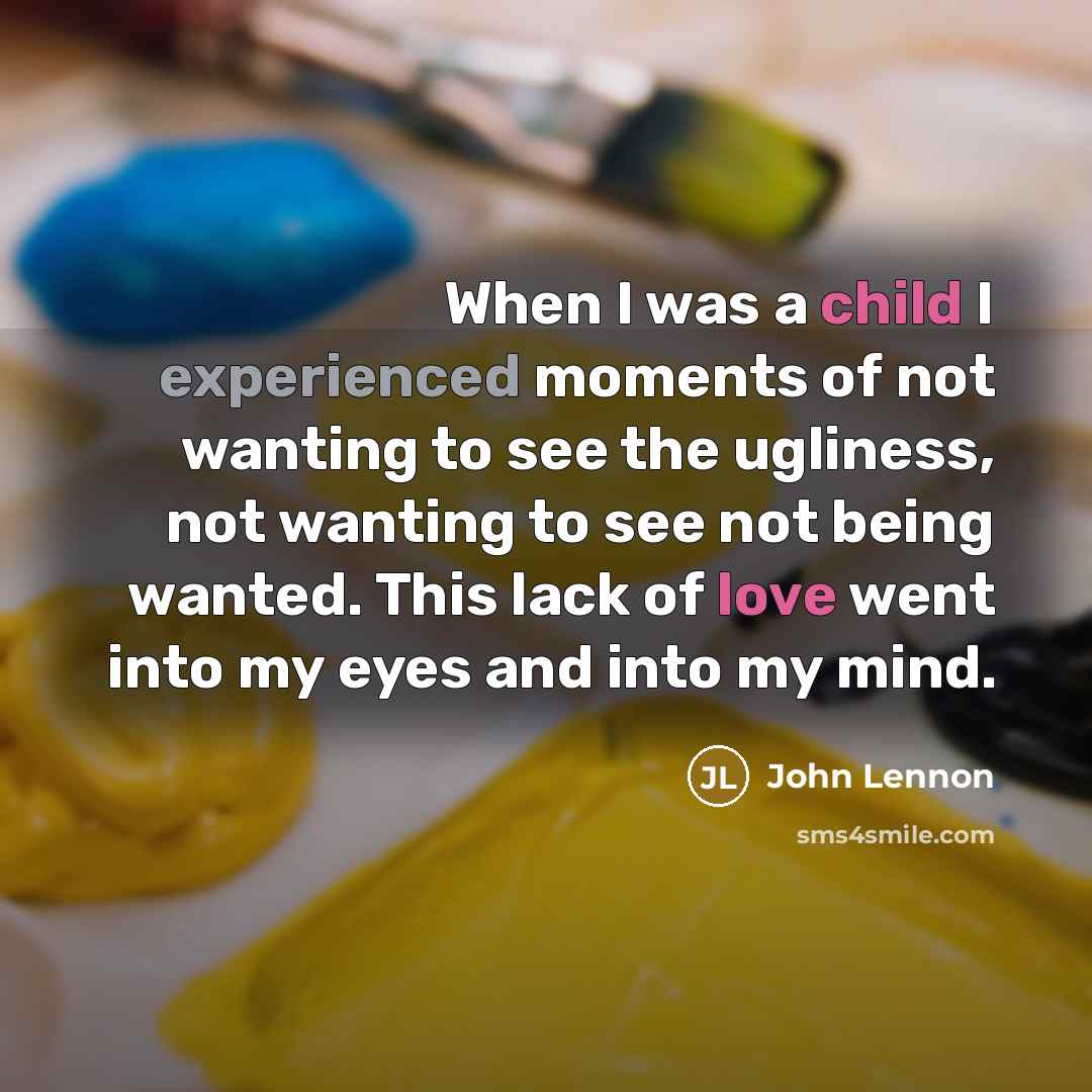 “When I was a child I experienced moments of not wanting to see the ugliness, not wanting to see not being wanted. This lack of love went into my eyes and into my mind.” quote by John Lennon