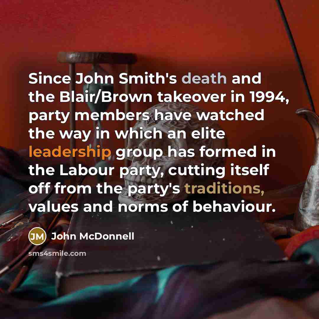 “Since John Smith's death and the Blair/Brown takeover in 1994, party members have watched the way in which an elite leadership group has formed in the Labour party, cutting itself off from the party's traditions, values and norms of behaviour.” quote by John McDonnell