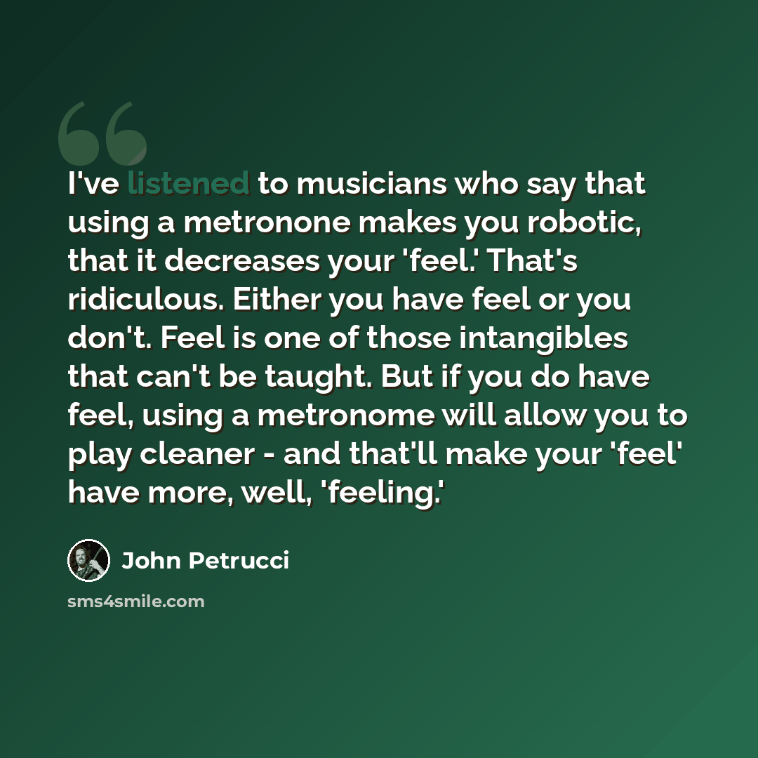 “I've listened to musicians who say that using a metronone makes you robotic, that it decreases your 'feel.' That's ridiculous. Either you have feel or you don't. Feel is one of those intangibles that can't be taught. But if you do have feel, using a metronome will allow you to play cleaner - and…” quote by John Petrucci