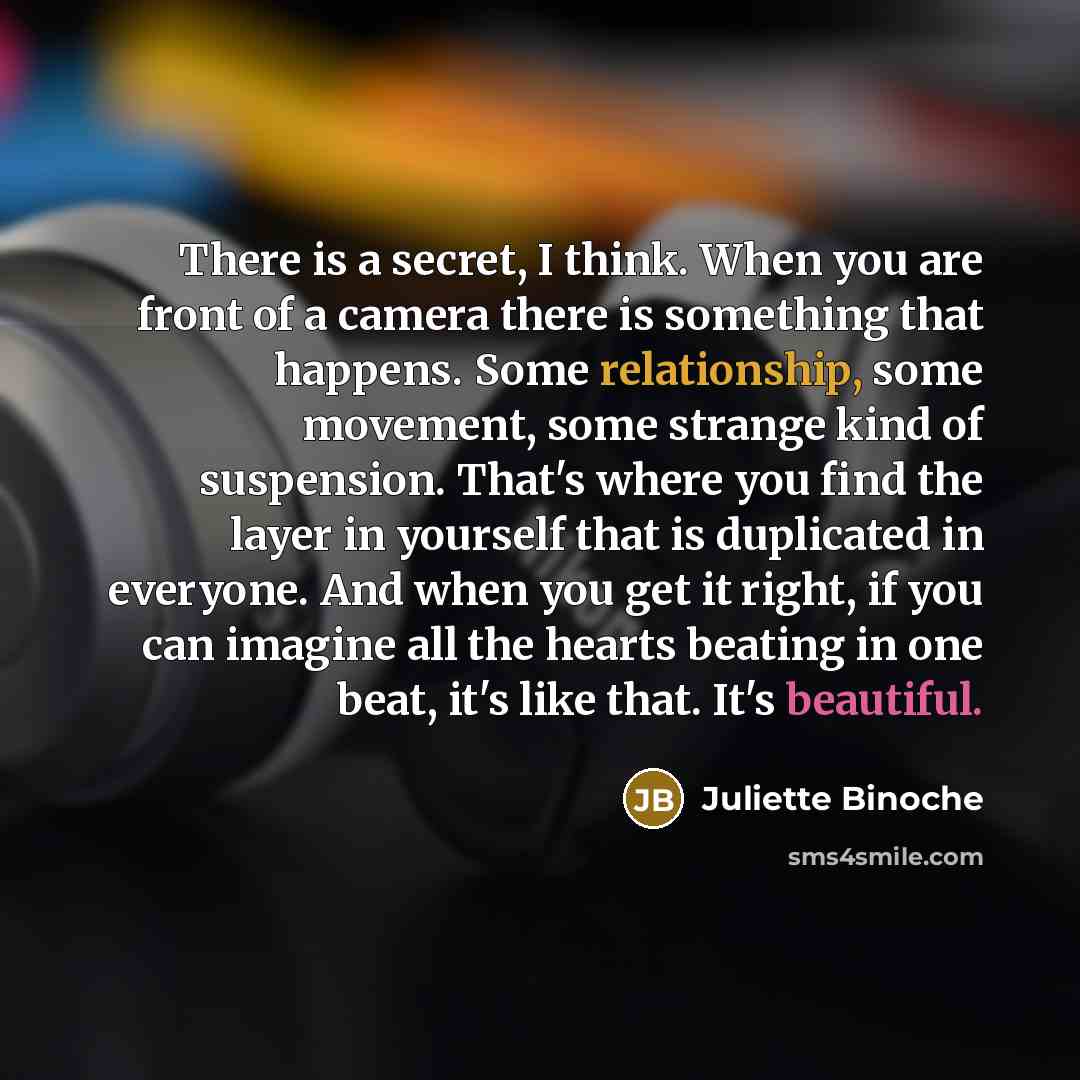 “There is a secret, I think. When you are front of a camera there is something that happens. Some relationship, some movement, some strange kind of suspension. That's where you find the layer in yourself that is duplicated in everyone. And when you get it right, if you can imagine all the hearts…” quote by Juliette Binoche