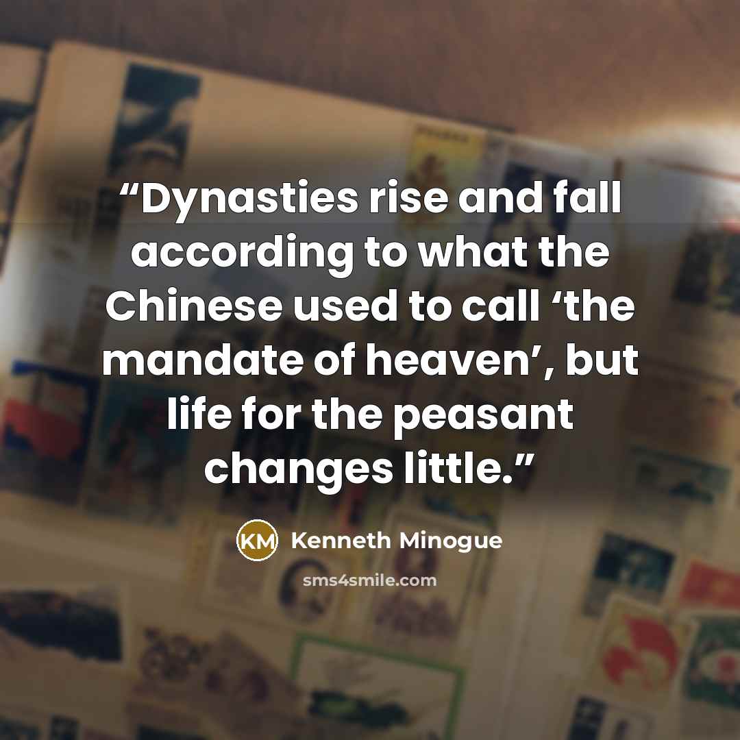 “Dynasties rise and fall according to what the Chinese used to call ‘the mandate of heaven’, but life for the peasant changes little.” quote by Kenneth Minogue