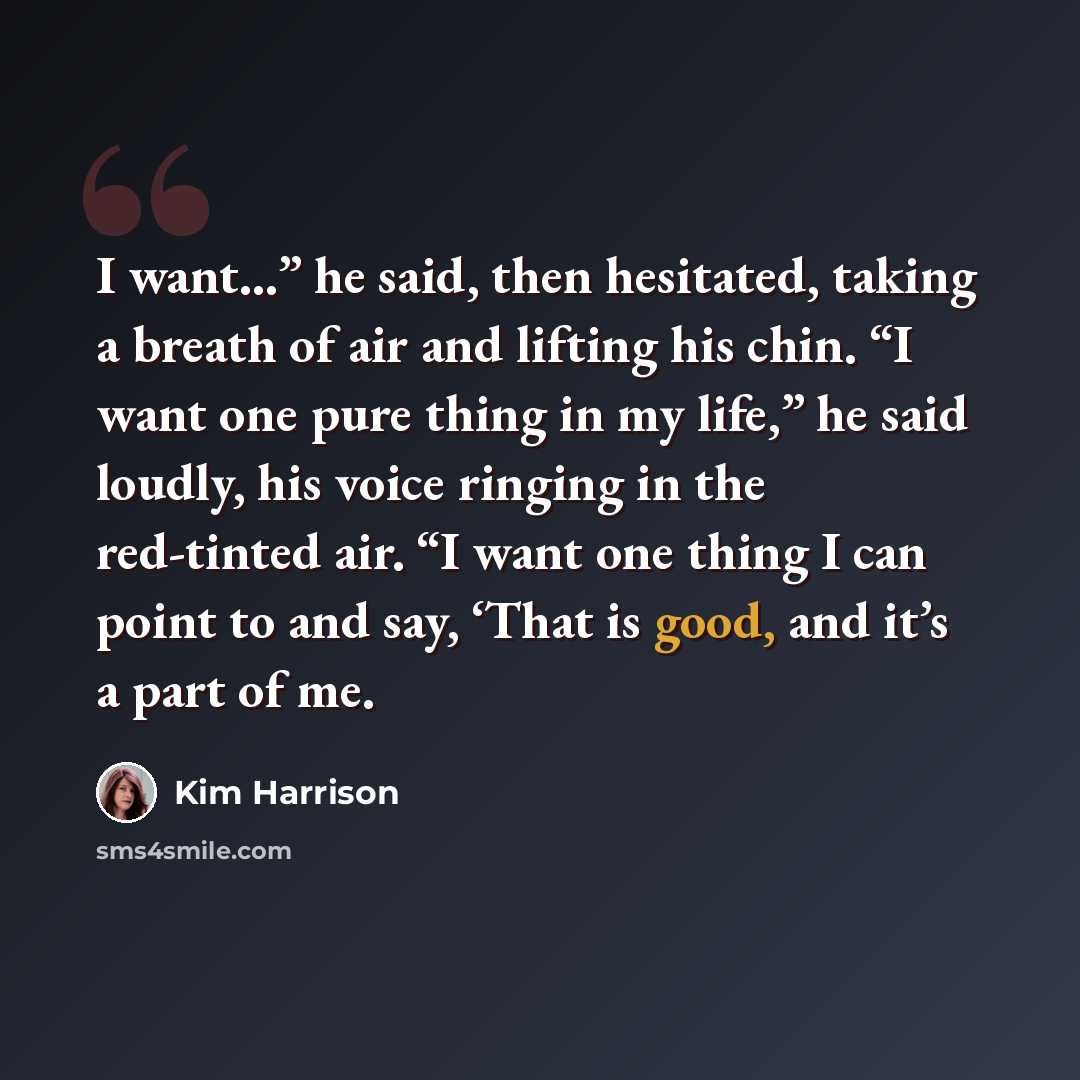 “I want…” he said, then hesitated, taking a breath of air and lifting his chin. “I want one pure thing in my life,” he said loudly, his voice ringing in the red-tinted air. “I want one thing I can point to and say, ‘That is good, and it’s a part of me.” quote by Kim Harrison