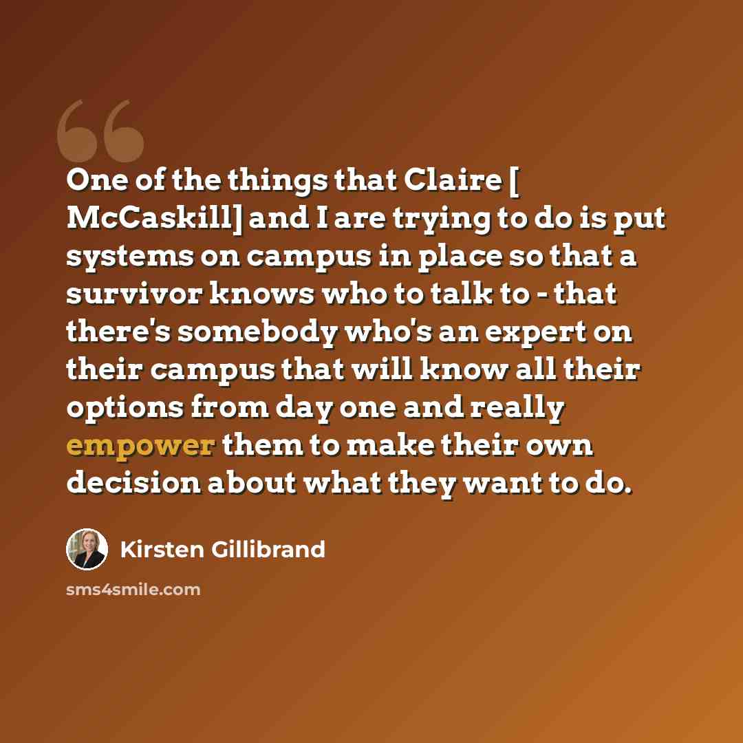 “One of the things that Claire [ McCaskill] and I are trying to do is put systems on campus in place so that a survivor knows who to talk to - that there's somebody who's an expert on their campus that will know all their options from day one and really empower them to make their own decision about…” quote by Kirsten Gillibrand