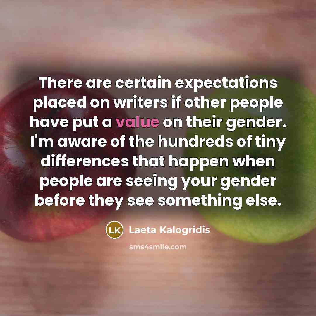 “There are certain expectations placed on writers if other people have put a value on their gender. I'm aware of the hundreds of tiny differences that happen when people are seeing your gender before they see something else.” quote by Laeta Kalogridis