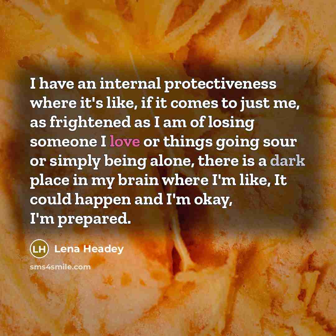 “I have an internal protectiveness where it's like, if it comes to just me, as frightened as I am of losing someone I love or things going sour or simply being alone, there is a dark place in my brain where I'm like, It could happen and I'm okay, I'm prepared.” quote by Lena Headey