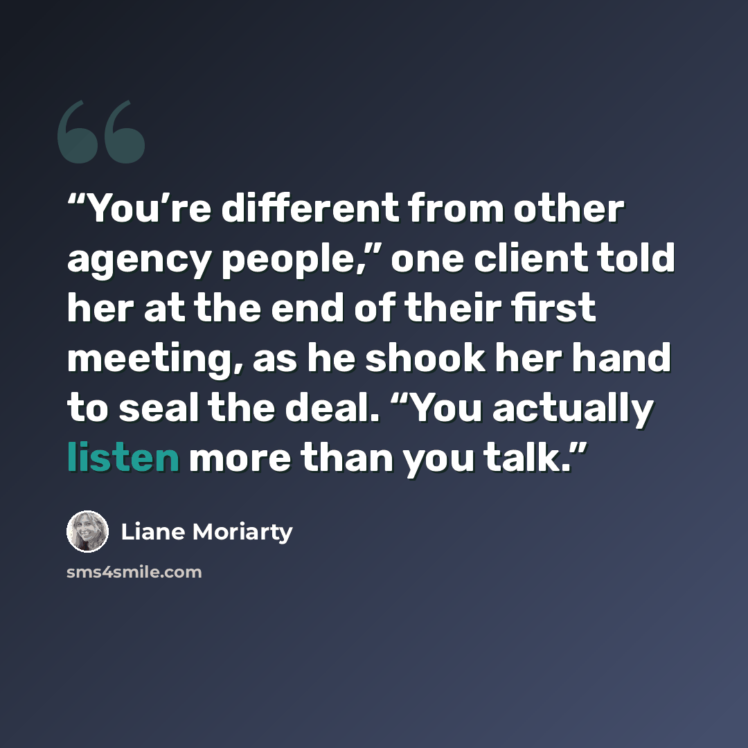 “You’re different from other agency people,” one client told her at the end of their first meeting, as he shook her hand to seal the deal. “You actually listen more than you talk.” quote by Liane Moriarty