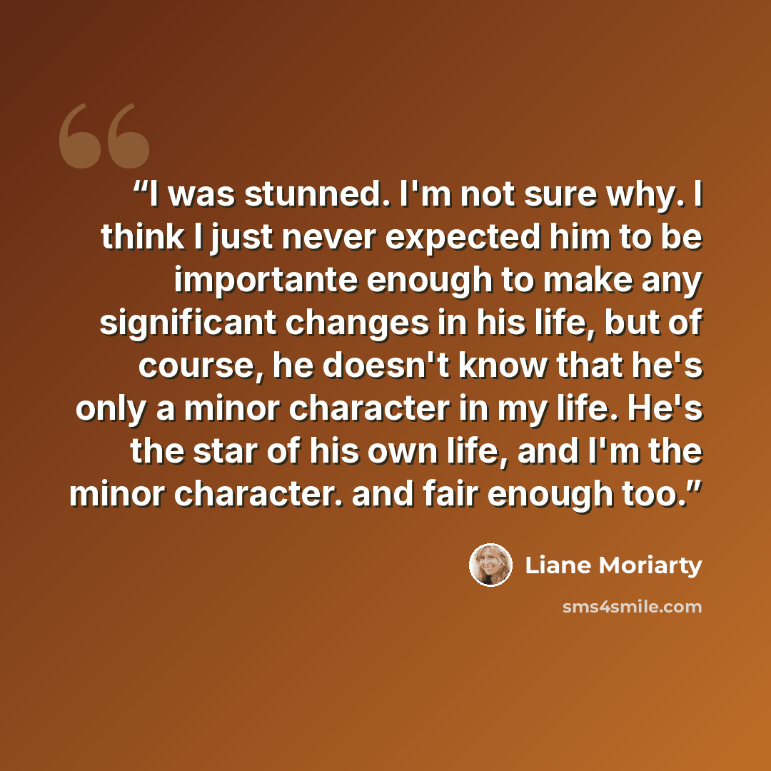 “I was stunned. I'm not sure why. I think I just never expected him to be importante enough to make any significant changes in his life, but of course, he doesn't know that he's only a minor character in my life. He's the star of his own life, and I'm the minor character. and fair enough too.” quote by Liane Moriarty