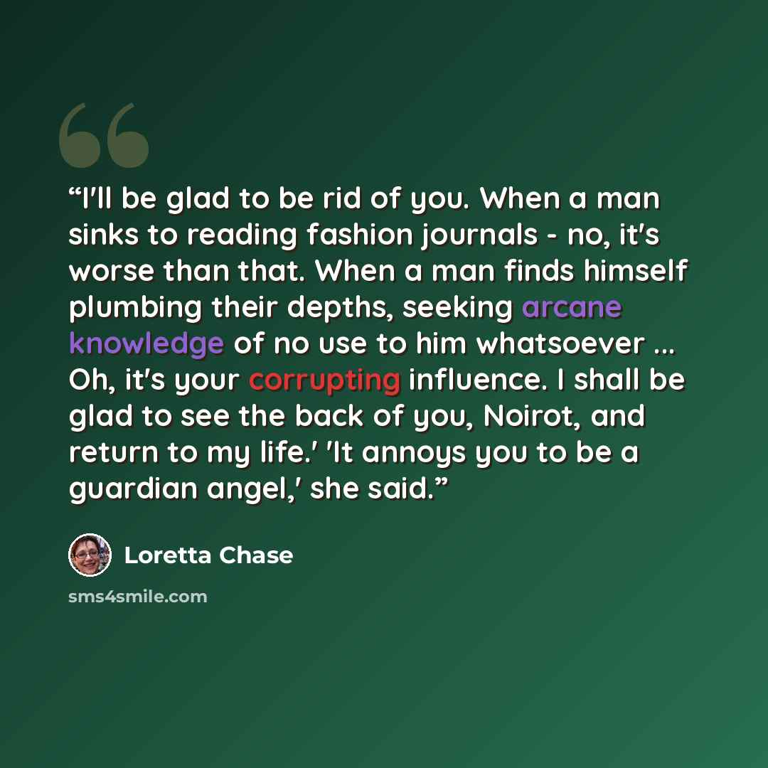 “I'll be glad to be rid of you. When a man sinks to reading fashion journals - no, it's worse than that. When a man finds himself plumbing their depths, seeking arcane knowledge of no use to him whatsoever ... Oh, it's your corrupting influence. I shall be glad to see the back of you, Noirot, and…” quote by Loretta Chase