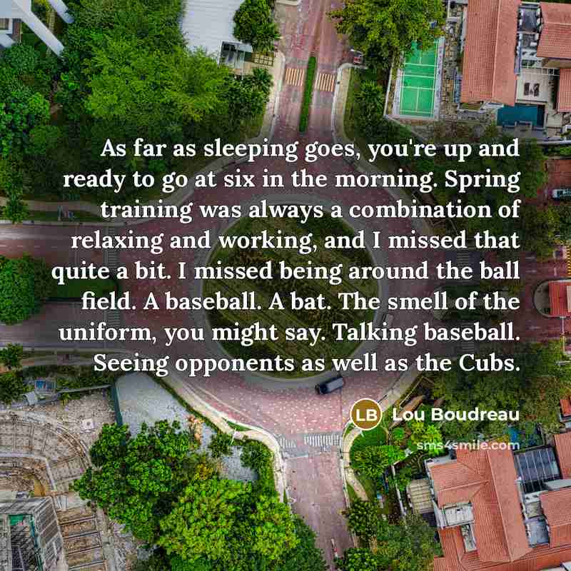 “As far as sleeping goes, you're up and ready to go at six in the morning. Spring training was always a combination of relaxing and working, and I missed that quite a bit. I missed being around the ball field. A baseball. A bat. The smell of the uniform, you might say. Talking baseball. Seeing…” quote by Lou Boudreau