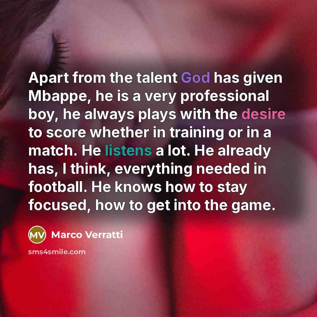 “Apart from the talent God has given Mbappe, he is a very professional boy, he always plays with the desire to score whether in training or in a match. He listens a lot. He already has, I think, everything needed in football. He knows how to stay focused, how to get into the game.” quote by Marco Verratti