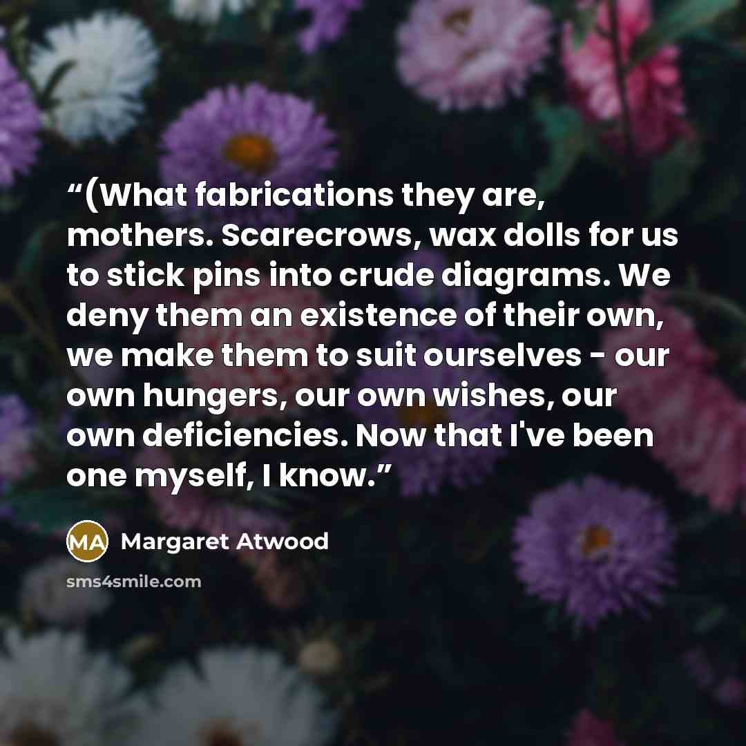“(What fabrications they are, mothers. Scarecrows, wax dolls for us to stick pins into crude diagrams. We deny them an existence of their own, we make them to suit ourselves - our own hungers, our own wishes, our own deficiencies. Now that I've been one myself, I know.” quote by Margaret Atwood