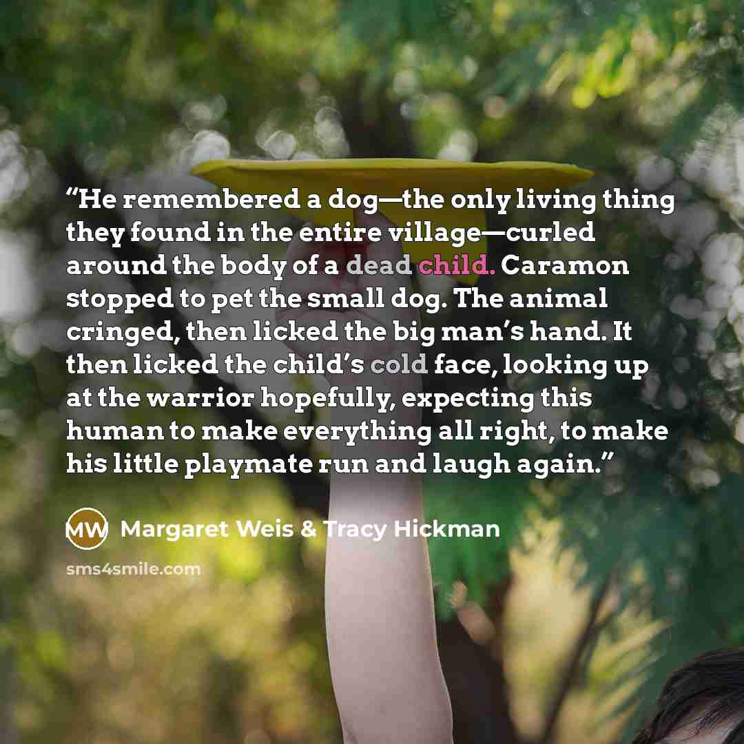 “He remembered a dog—the only living thing they found in the entire village—curled around the body of a dead child. Caramon stopped to pet the small dog. The animal cringed, then licked the big man’s hand. It then licked the child’s cold face, looking up at the warrior hopefully, expecting this…” quote by Margaret Weis & Tracy Hickman
