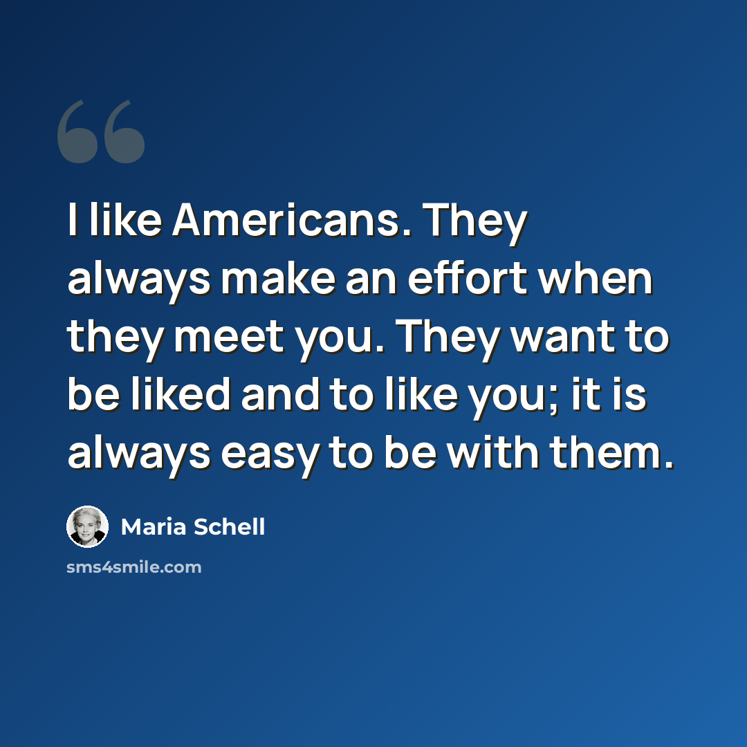 “I like Americans. They always make an effort when they meet you. They want to be liked and to like you; it is always easy to be with them.” quote by Maria Schell