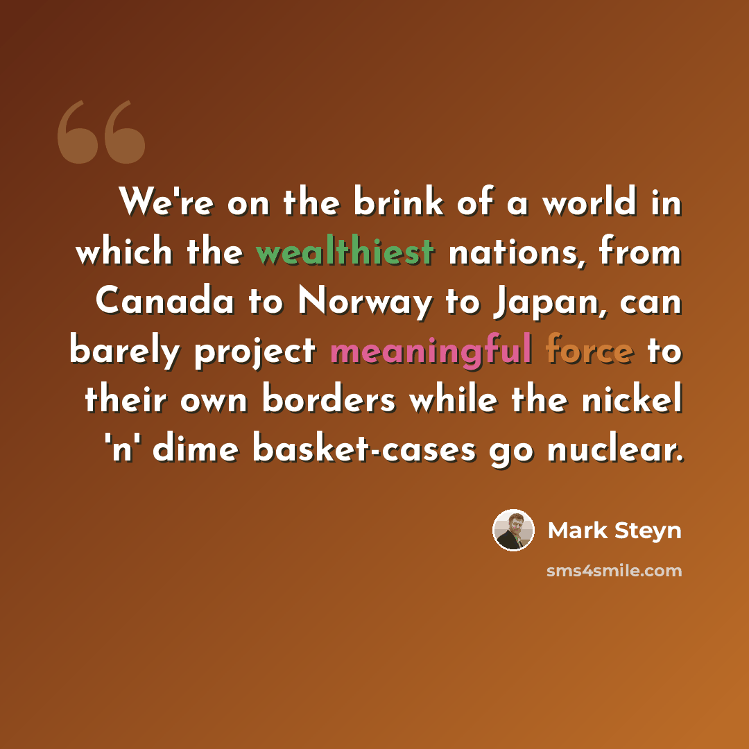 “We're on the brink of a world in which the wealthiest nations, from Canada to Norway to Japan, can barely project meaningful force to their own borders while the nickel 'n' dime basket-cases go nuclear.” quote by Mark Steyn