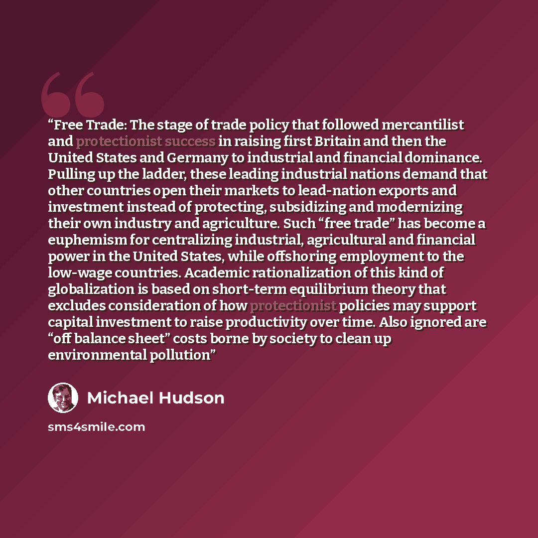 “Free Trade: The stage of trade policy that followed mercantilist and protectionist success in raising first Britain and then the United States and Germany to industrial and financial dominance. Pulling up the ladder, these leading industrial nations demand that other countries open their markets…” quote by Michael Hudson