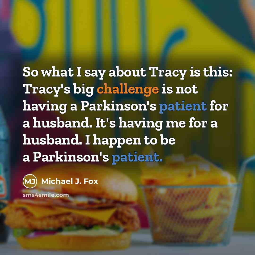 “So what I say about Tracy is this: Tracy's big challenge is not having a Parkinson's patient for a husband. It's having me for a husband. I happen to be a Parkinson's patient.” quote by Michael J. Fox