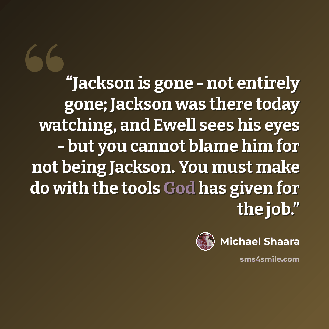 “Jackson is gone - not entirely gone; Jackson was there today watching, and Ewell sees his eyes - but you cannot blame him for not being Jackson. You must make do with the tools God has given for the job.” quote by Michael Shaara