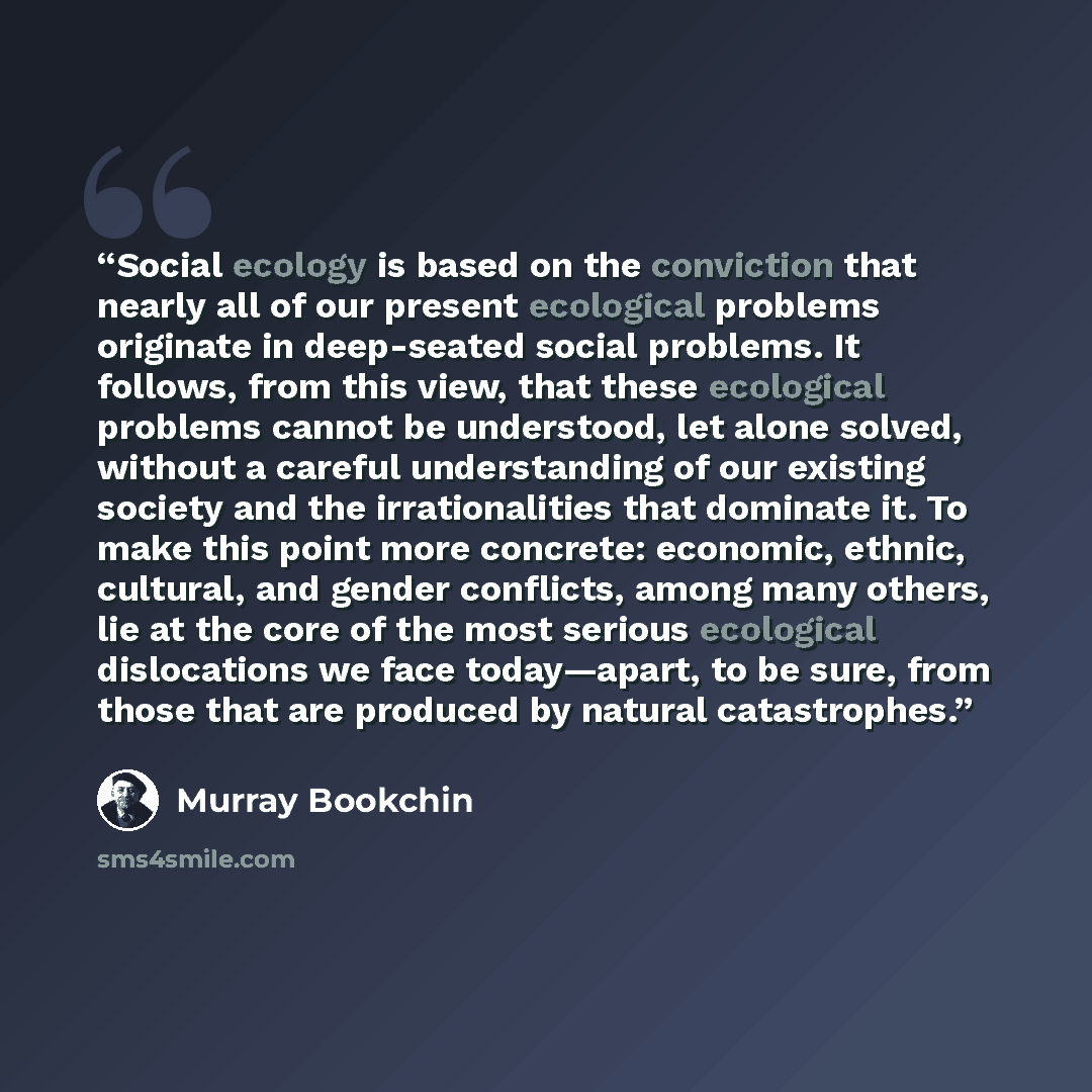 “Social ecology is based on the conviction that nearly all of our present ecological problems originate in deep-seated social problems. It follows, from this view, that these ecological problems cannot be understood, let alone solved, without a careful understanding of our existing society and the…” quote by Murray Bookchin