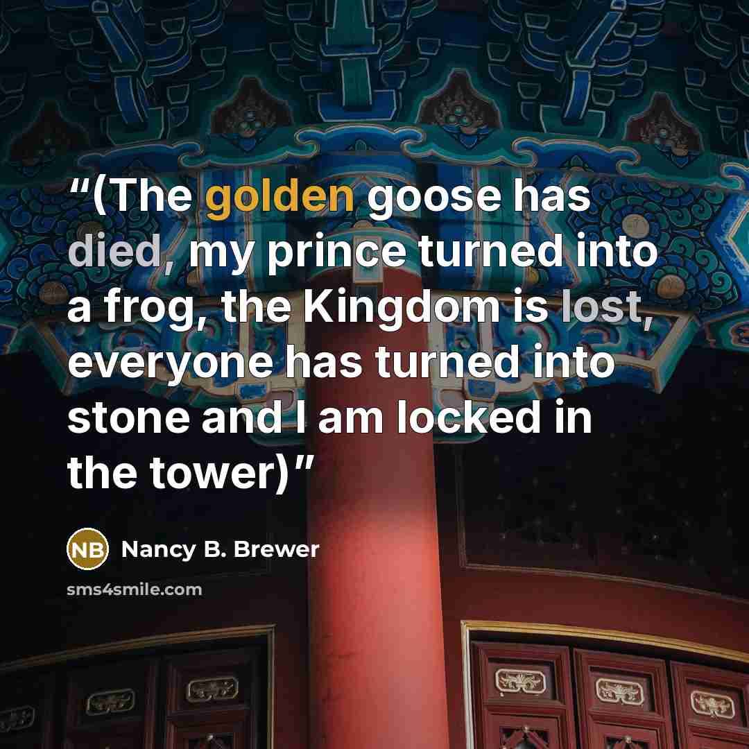 “(The golden goose has died, my prince turned into a frog, the Kingdom is lost, everyone has turned into stone and I am locked in the tower)” quote by Nancy B. Brewer