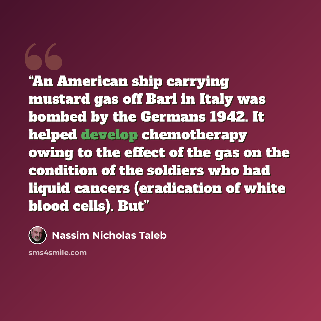 “An American ship carrying mustard gas off Bari in Italy was bombed by the Germans 1942. It helped develop chemotherapy owing to the effect of the gas on the condition of the soldiers who had liquid cancers (eradication of white blood cells). But” quote by Nassim Nicholas Taleb