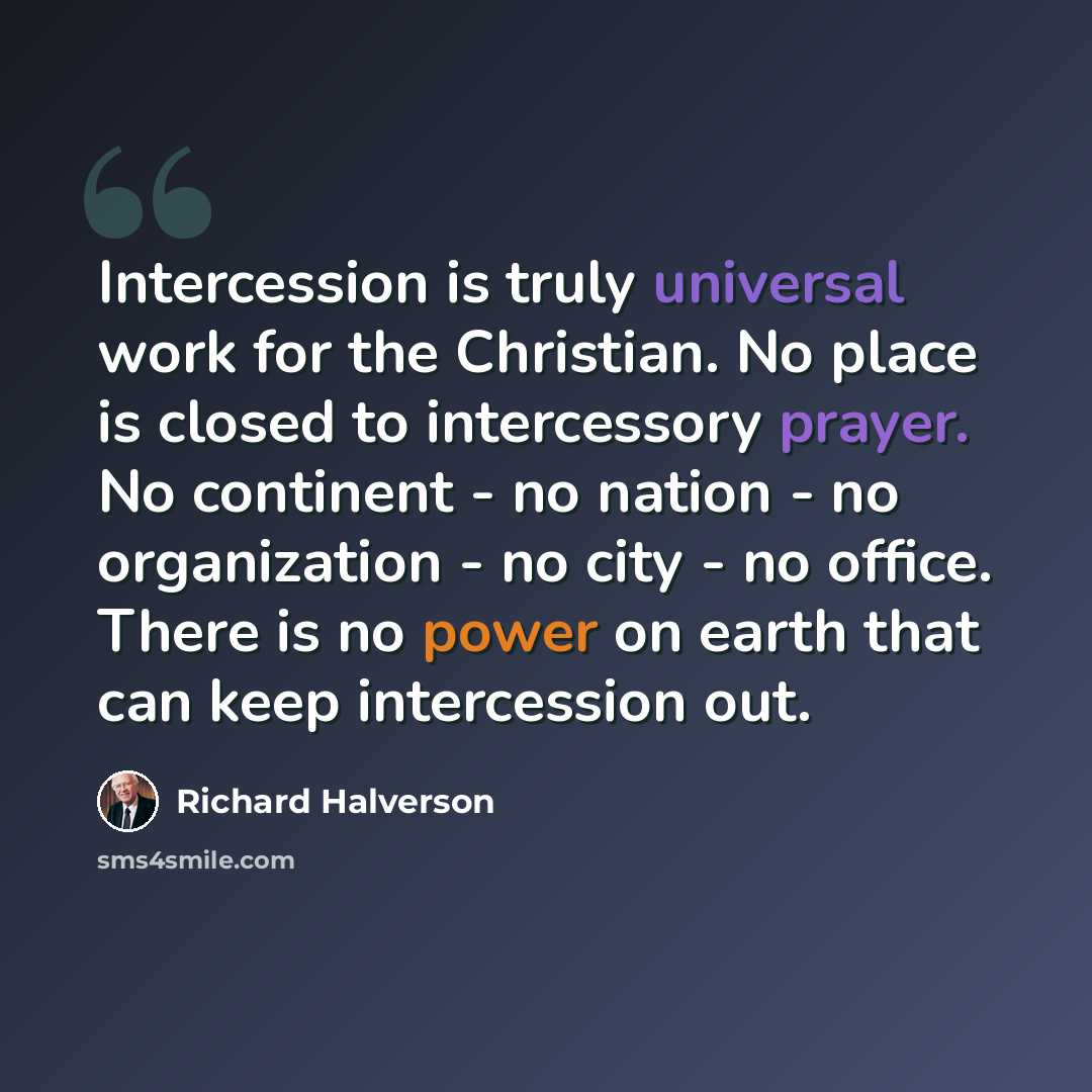 “Intercession is truly universal work for the Christian. No place is closed to intercessory prayer. No continent - no nation - no organization - no city - no office. There is no power on earth that can keep intercession out.” quote by Richard Halverson