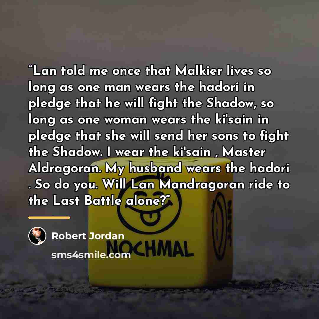 “Lan told me once that Malkier lives so long as one man wears the hadori in pledge that he will fight the Shadow, so long as one woman wears the ki'sain in pledge that she will send her sons to fight the Shadow. I wear the ki'sain , Master Aldragoran. My husband wears the hadori . So do you. Will…” quote by Robert Jordan