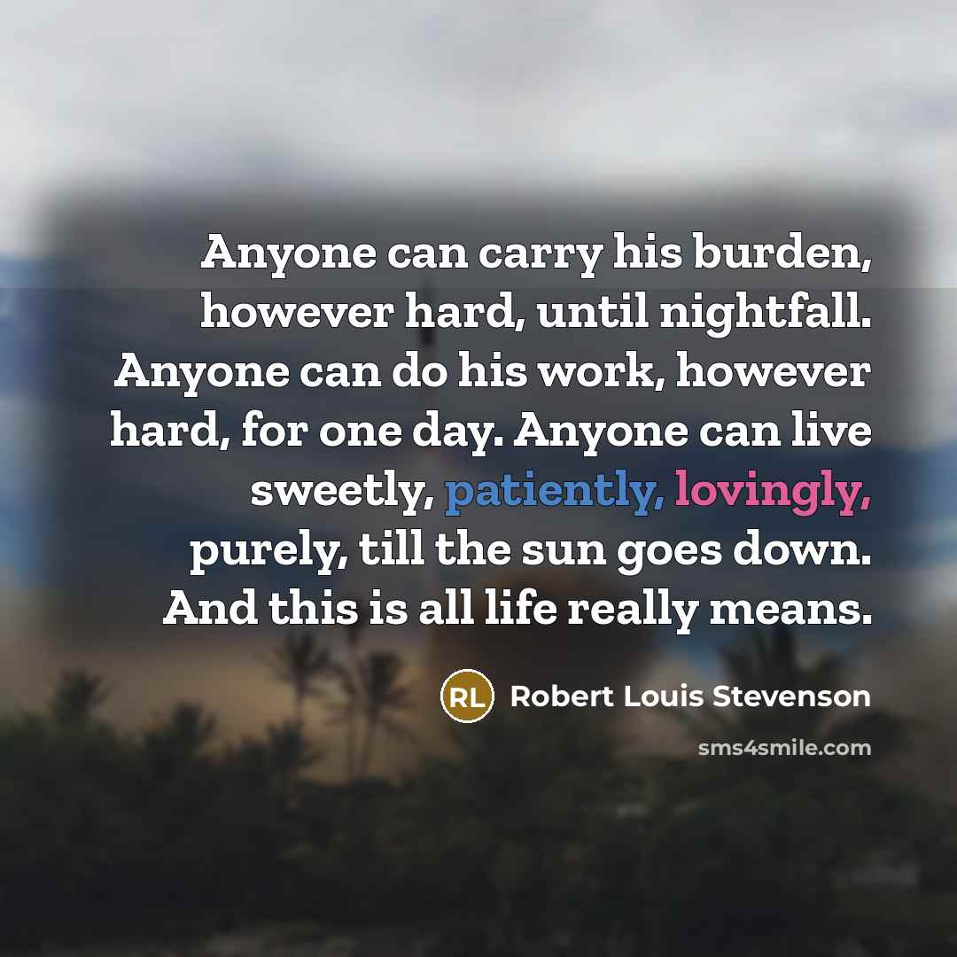 “Anyone can carry his burden, however hard, until nightfall. Anyone can do his work, however hard, for one day. Anyone can live sweetly, patiently, lovingly, purely, till the sun goes down. And this is all life really means.” quote by Robert Louis Stevenson