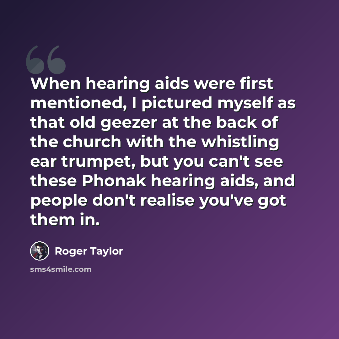 “When hearing aids were first mentioned, I pictured myself as that old geezer at the back of the church with the whistling ear trumpet, but you can't see these Phonak hearing aids, and people don't realise you've got them in.” quote by Roger Taylor