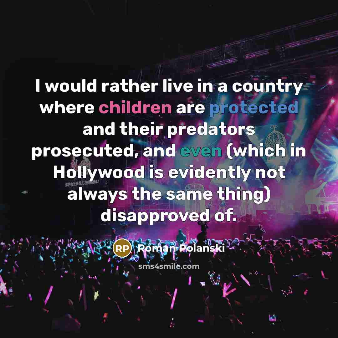 “I would rather live in a country where children are protected and their predators prosecuted, and even (which in Hollywood is evidently not always the same thing) disapproved of.” quote by Roman Polanski